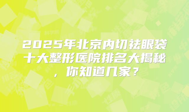 2025年北京内切祛眼袋十大整形医院排名大揭秘，你知道几家？