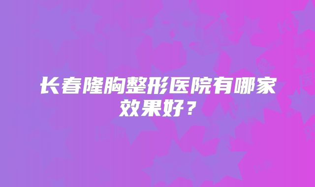长春隆胸整形医院有哪家效果好？