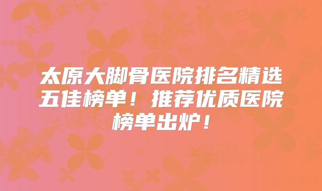 太原大脚骨医院排名精选五佳榜单！推荐优质医院榜单出炉！