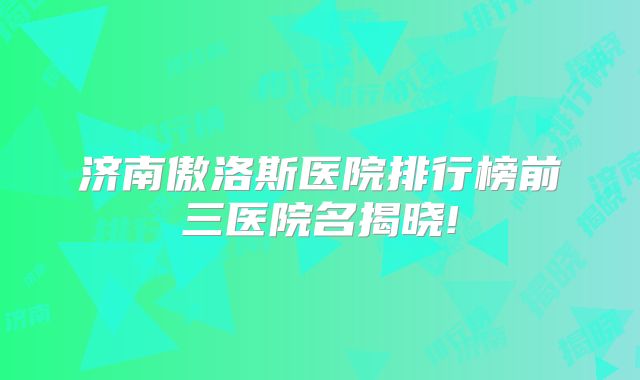 济南傲洛斯医院排行榜前三医院名揭晓!