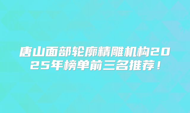 唐山面部轮廓精雕机构2025年榜单前三名推荐！