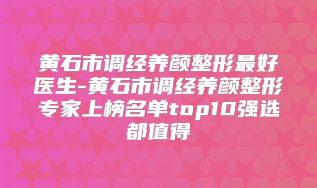 黄石市调经养颜整形最好医生-黄石市调经养颜整形专家上榜名单top10强选都值得