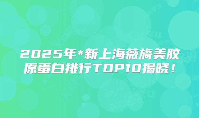 2025年*新上海薇旖美胶原蛋白排行TOP10揭晓！