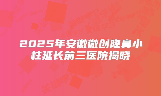 2025年安徽微创隆鼻小柱延长前三医院揭晓
