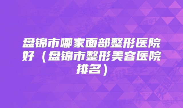 盘锦市哪家面部整形医院好（盘锦市整形美容医院排名）