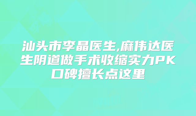 汕头市李晶医生,麻伟达医生阴道做手术收缩实力PK口碑擅长点这里