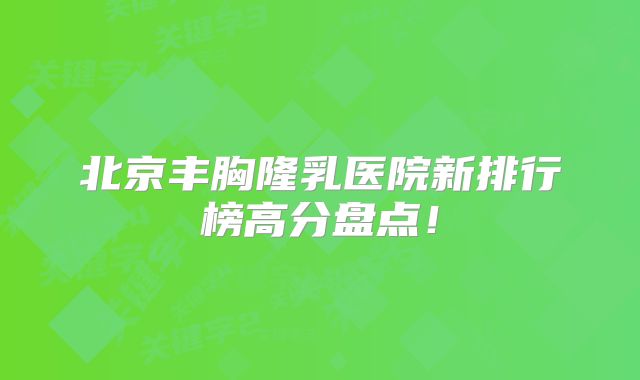 北京丰胸隆乳医院新排行榜高分盘点！
