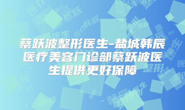 蔡跃波整形医生-盐城韩辰医疗美容门诊部蔡跃波医生提供更好保障