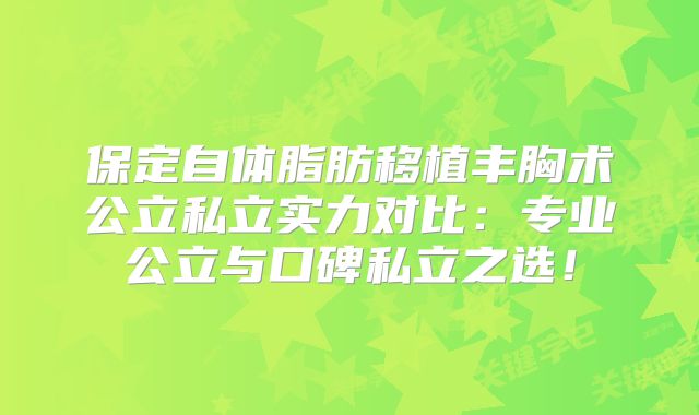 保定自体脂肪移植丰胸术公立私立实力对比：专业公立与口碑私立之选！