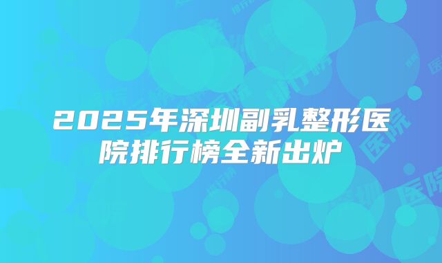 2025年深圳副乳整形医院排行榜全新出炉