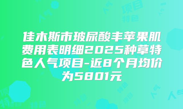 佳木斯市玻尿酸丰苹果肌费用表明细2025种草特色人气项目-近8个月均价为5801元