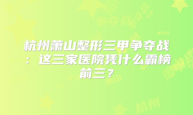 杭州萧山整形三甲争夺战：这三家医院凭什么霸榜前三？
