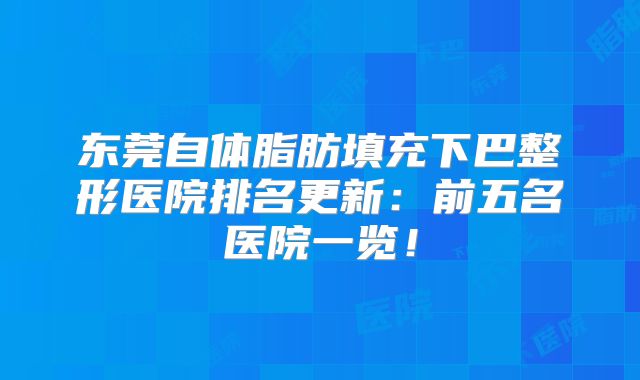 东莞自体脂肪填充下巴整形医院排名更新：前五名医院一览！