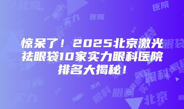 惊呆了！2025北京激光祛眼袋10家实力眼科医院排名大揭秘！