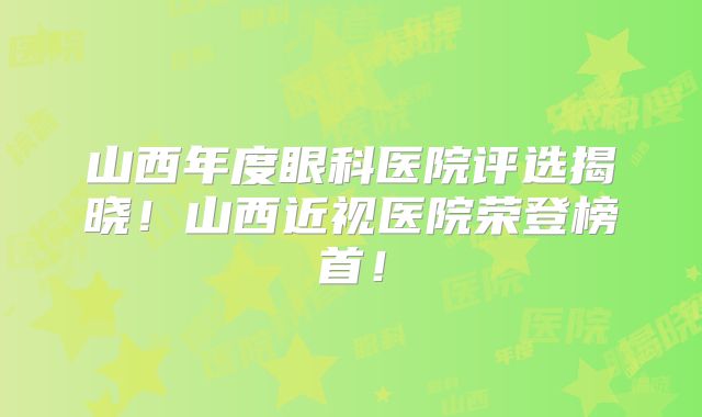 山西年度眼科医院评选揭晓！山西近视医院荣登榜首！