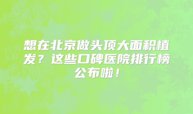 想在北京做头顶大面积植发？这些口碑医院排行榜公布啦！