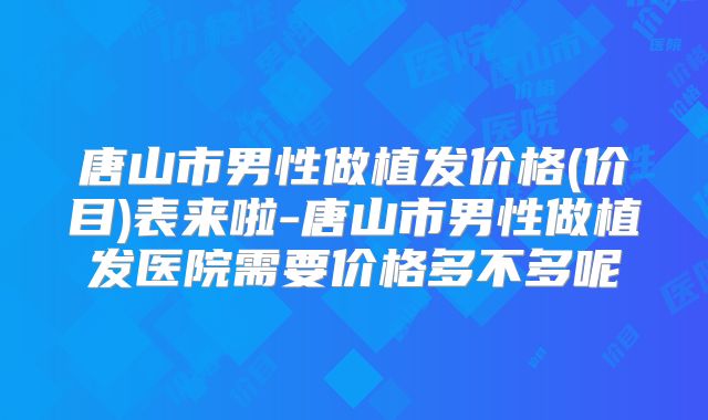 唐山市男性做植发价格(价目)表来啦-唐山市男性做植发医院需要价格多不多呢