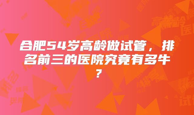 合肥54岁高龄做试管，排名前三的医院究竟有多牛？