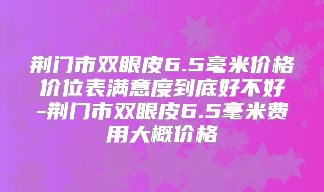 荆门市双眼皮6.5毫米价格价位表满意度到底好不好-荆门市双眼皮6.5毫米费用大概价格