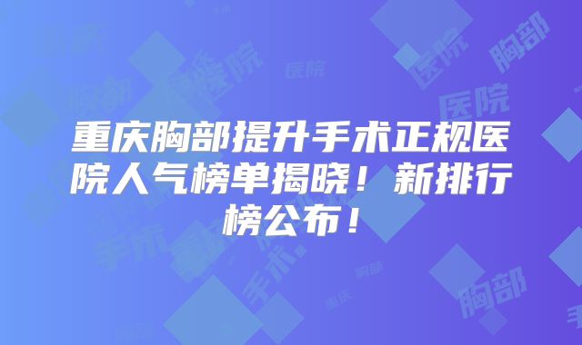 重庆胸部提升手术正规医院人气榜单揭晓！新排行榜公布！
