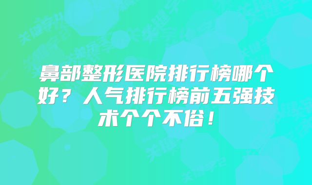 鼻部整形医院排行榜哪个好？人气排行榜前五强技术个个不俗！