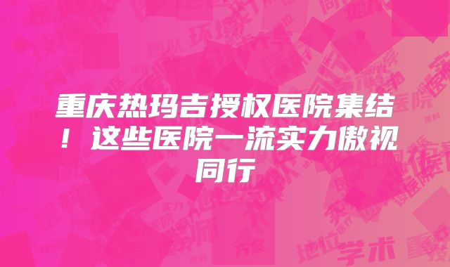 重庆热玛吉授权医院集结！这些医院一流实力傲视同行