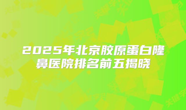 2025年北京胶原蛋白隆鼻医院排名前五揭晓