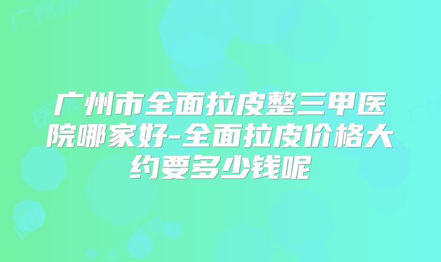 广州市全面拉皮整三甲医院哪家好-全面拉皮价格大约要多少钱呢