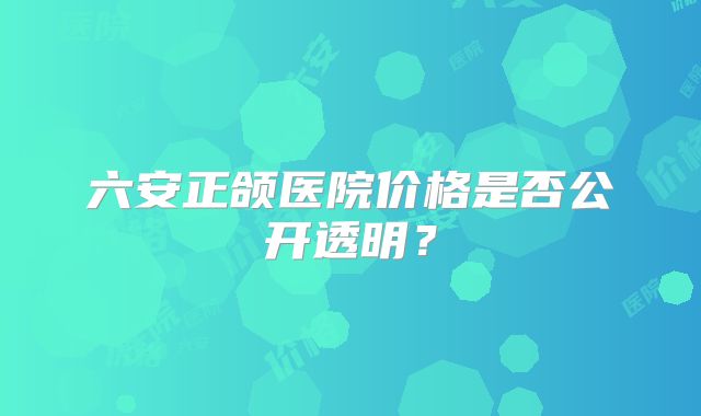 六安正颌医院价格是否公开透明？