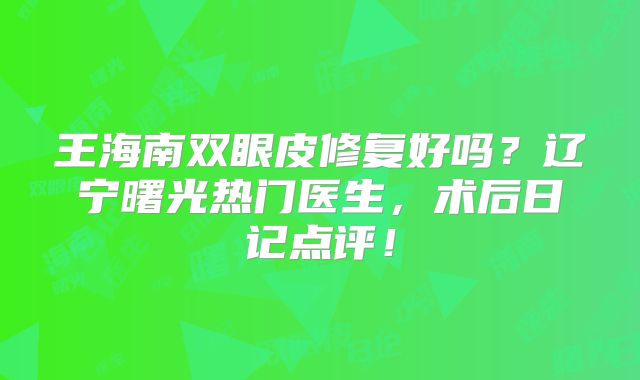 王海南双眼皮修复好吗？辽宁曙光热门医生，术后日记点评！