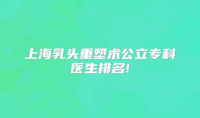 上海乳头重塑术公立专科医生排名!