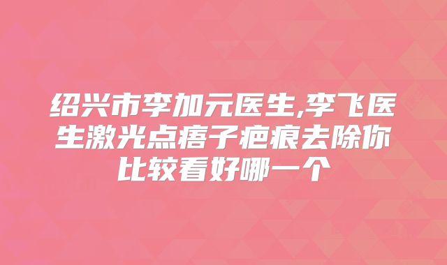 绍兴市李加元医生,李飞医生激光点痦子疤痕去除你比较看好哪一个