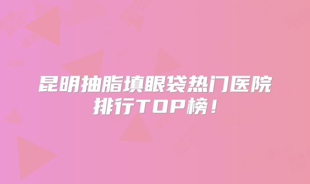昆明抽脂填眼袋热门医院排行TOP榜！