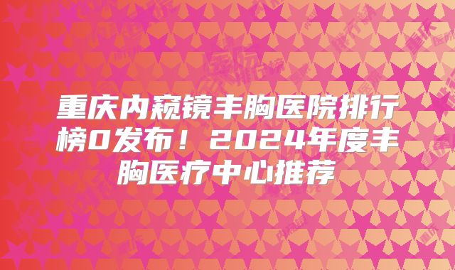 重庆内窥镜丰胸医院排行榜0发布！2024年度丰胸医疗中心推荐