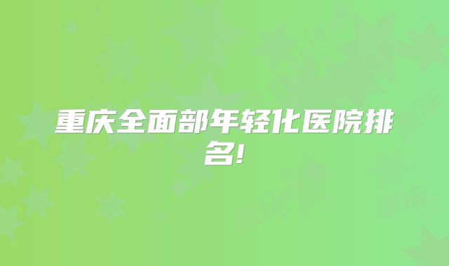 重庆全面部年轻化医院排名!