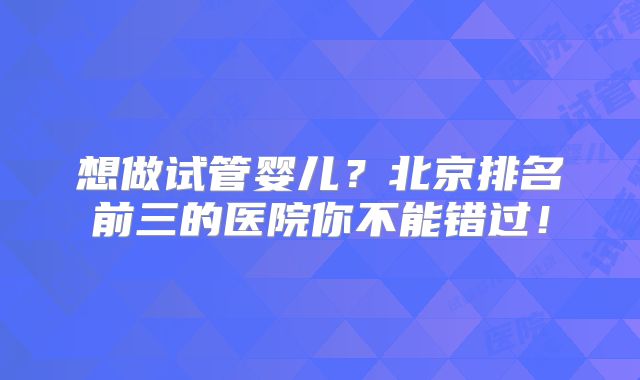 想做试管婴儿？北京排名前三的医院你不能错过！