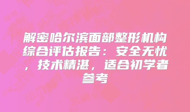 解密哈尔滨面部整形机构综合评估报告：安全无忧，技术精湛，适合初学者参考