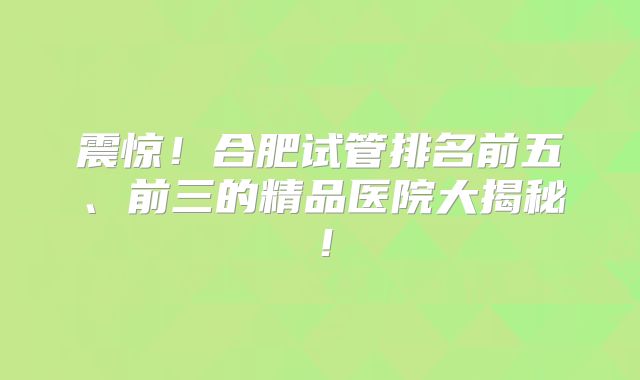 震惊！合肥试管排名前五、前三的精品医院大揭秘！