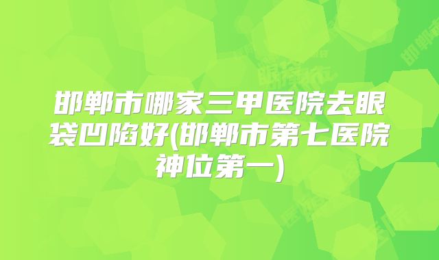 邯郸市哪家三甲医院去眼袋凹陷好(邯郸市第七医院神位第一)