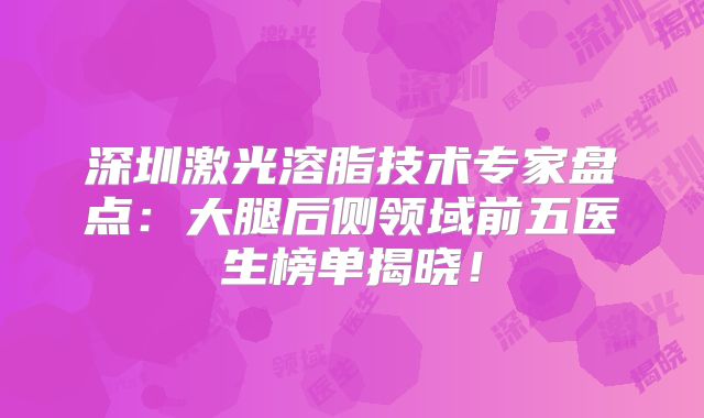 深圳激光溶脂技术专家盘点：大腿后侧领域前五医生榜单揭晓！