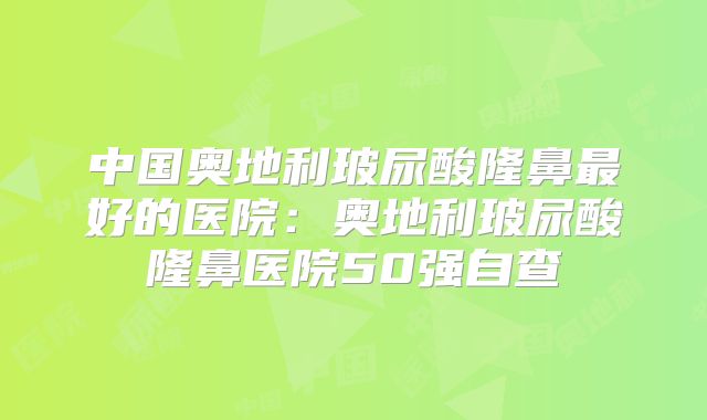中国奥地利玻尿酸隆鼻最好的医院：奥地利玻尿酸隆鼻医院50强自查