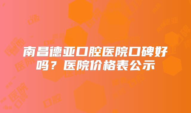 南昌德亚口腔医院口碑好吗？医院价格表公示