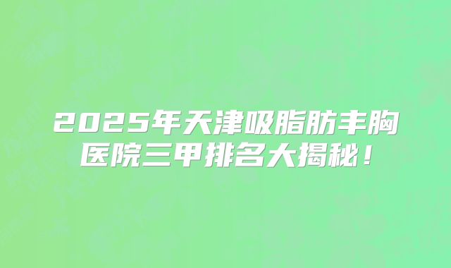 2025年天津吸脂肪丰胸医院三甲排名大揭秘！