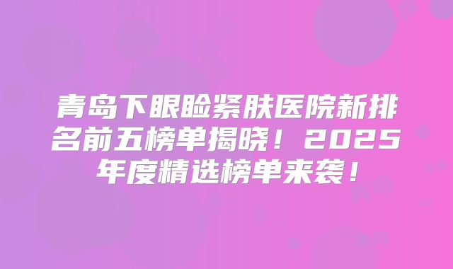 青岛下眼睑紧肤医院新排名前五榜单揭晓！2025年度精选榜单来袭！