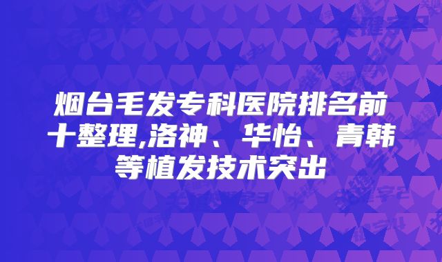 烟台毛发专科医院排名前十整理,洛神、华怡、青韩等植发技术突出