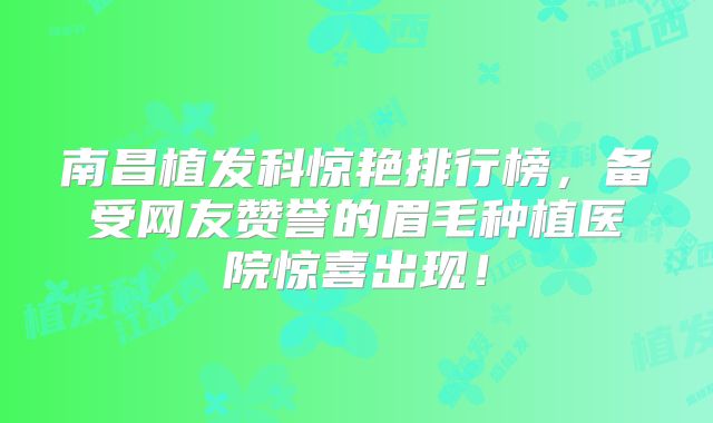 南昌植发科惊艳排行榜，备受网友赞誉的眉毛种植医院惊喜出现！