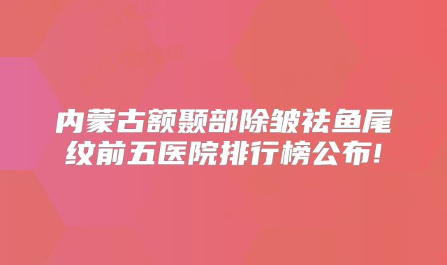 内蒙古额颞部除皱祛鱼尾纹前五医院排行榜公布!