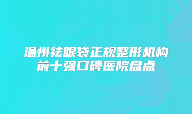 温州祛眼袋正规整形机构前十强口碑医院盘点