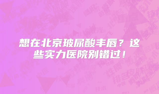 想在北京玻尿酸丰唇？这些实力医院别错过！