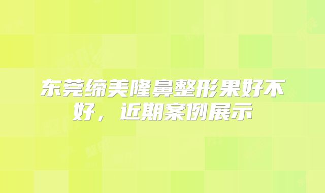 东莞缔美隆鼻整形果好不好，近期案例展示